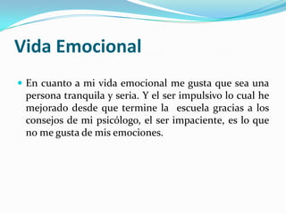 Vida Emocional
 En cuanto a mi vida emocional me gusta que sea una
persona tranquila y seria. Y el ser impulsivo lo cual he
mejorado desde que termine la escuela gracias a los
consejos de mi psicólogo, el ser impaciente, es lo que
no me gusta de mis emociones.
 