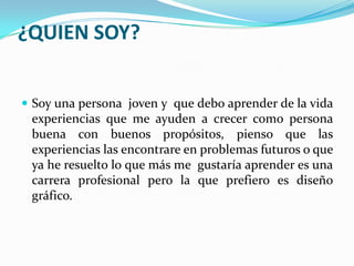 ¿QUIEN SOY?
 Soy una persona joven y que debo aprender de la vida
experiencias que me ayuden a crecer como persona
buena con buenos propósitos, pienso que las
experiencias las encontrare en problemas futuros o que
ya he resuelto lo que más me gustaría aprender es una
carrera profesional pero la que prefiero es diseño
gráfico.
 