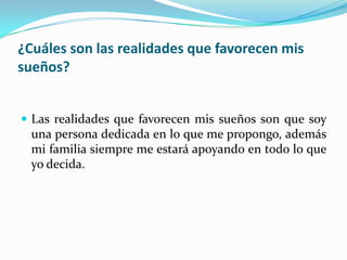 ¿Cuáles son las realidades que favorecen mis
sueños?
 Las realidades que favorecen mis sueños son que soy
una persona dedicada en lo que me propongo, además
mi familia siempre me estará apoyando en todo lo que
yo decida.
 
