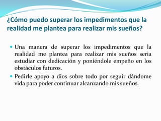 ¿Cómo puedo superar los impedimentos que la
realidad me plantea para realizar mis sueños?
 Una manera de superar los impedimentos que la
realidad me plantea para realizar mis sueños seria
estudiar con dedicación y poniéndole empeño en los
obstáculos futuros.
 Pedirle apoyo a dios sobre todo por seguir dándome
vida para poder continuar alcanzando mis sueños.
 