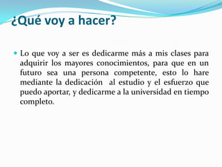 ¿Qué voy a hacer?
 Lo que voy a ser es dedicarme más a mis clases para
adquirir los mayores conocimientos, para que en un
futuro sea una persona competente, esto lo hare
mediante la dedicación al estudio y el esfuerzo que
puedo aportar, y dedicarme a la universidad en tiempo
completo.
 