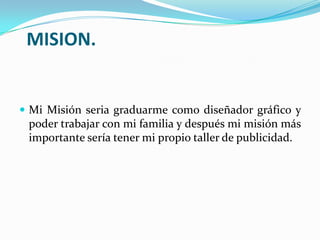 MISION.
 Mi Misión seria graduarme como diseñador gráfico y
poder trabajar con mi familia y después mi misión más
importante sería tener mi propio taller de publicidad.
 