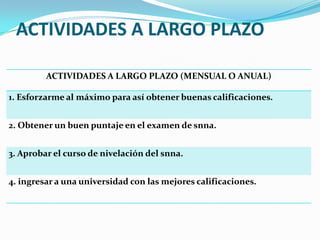 ACTIVIDADES A LARGO PLAZO
ACTIVIDADES A LARGO PLAZO (MENSUAL O ANUAL)
1. Esforzarme al máximo para así obtener buenas calificaciones.
2. Obtener un buen puntaje en el examen de snna.
3. Aprobar el curso de nivelación del snna.
4. ingresar a una universidad con las mejores calificaciones.
 