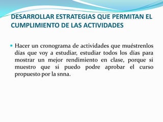 DESARROLLAR ESTRATEGIAS QUE PERMITAN EL
CUMPLIMIENTO DE LAS ACTIVIDADES
 Hacer un cronograma de actividades que muéstrenlos
días que voy a estudiar, estudiar todos los días para
mostrar un mejor rendimiento en clase, porque si
muestro que si puedo podre aprobar el curso
propuesto por la snna.
 