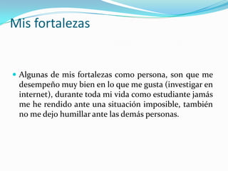 Mis fortalezas
 Algunas de mis fortalezas como persona, son que me
desempeño muy bien en lo que me gusta (investigar en
internet), durante toda mi vida como estudiante jamás
me he rendido ante una situación imposible, también
no me dejo humillar ante las demás personas.
 
