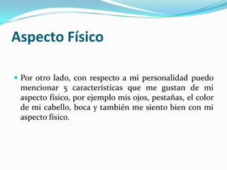 Aspecto Físico
 Por otro lado, con respecto a mi personalidad puedo
mencionar 5 características que me gustan de mi
aspecto físico, por ejemplo mis ojos, pestañas, el color
de mi cabello, boca y también me siento bien con mi
aspecto físico.
 