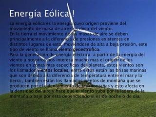La energía eólica es la energía cuyo origen proviene del
movimiento de masa de aire3 es decir del viento.
En la tierra el movimiento de las masas de aire se deben
principalmente a la diferencia de presiones existentes en
distintos lugares de esta, moviéndose de alta a baja presión, este
tipo de viento se llama viento geoestrofico.
Para la generación de energía eléctrica a partir de la energía del
viento a nosotros nos interesa mucho mas el origen de los
vientos en zonas mas especificas del planeta, estos vientos son
los llamados vientos locales, entre estos están las brisas marinas
que son debida a la diferencia de temperatura entre el mar y la
tierra , también están los llamados vientos de montaña que se
producen por el calentamiento de las montañas y esto afecta en
la densidad del aire y hace que el viento suba por la ladera de la
montaña o baje por esta dependiendo si es de noche o de día.
 