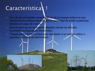    Una de las principales características de la energía eólica es que
    transforma la energía eléctrica sin la necesidad de emitir sustancias
    tóxicas a la capa de ozono.
   Son de gran ayuda en lugares alejados dónde se dificulta
    muchísimo la llegada de electricidad.
    Puede producir electricidad para abastecer a un parque eólico o
    grandes centrales de electricidad.
 
