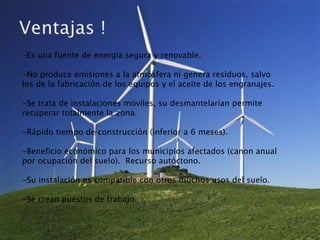 -Es una fuente de energía segura y renovable.

-No produce emisiones a la atmósfera ni genera residuos, salvo
los de la fabricación de los equipos y el aceite de los engranajes.

-Se trata de instalaciones móviles, su desmantelarían permite
recuperar totalmente la zona.

-Rápido tiempo de construcción (inferior a 6 meses).

-Beneficio económico para los municipios afectados (canon anual
por ocupación del suelo). Recurso autóctono.

-Su instalación es compatible con otros muchos usos del suelo.

-Se crean puestos de trabajo.
 