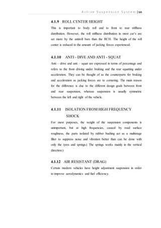A c t i v e S u s p e n s i o n S y s t e m | 10
4.1.9 ROLL CENTER HEIGHT
This is important to body roll and to front to rear stiffness
distribution. However, the roll stiffness distribution in most car’s are
set more by the antiroll bars than the RCH. The height of the roll
center is reduced to the amount of jacking forces experienced.
4.1.10 ANTI - DIVE AND ANTI - SQUAT
Anti – drive and anti – squat are expressed in terms of percentage and
refers to the front driving under braking and the rear squatting under
acceleration. They can be thought of as the counterparts for braking
and acceleration as jacking forces are to cornering. The main reason
for the difference is due to the different design goals between front
and rear suspension, whereas suspension is usually symmetric
between the left and right of the vehicle.
4.1.11 ISOLATION FROM HIGH FREQUENCY
SHOCK
For most purposes, the weight of the suspension components is
unimportant, but at high frequencies, caused by road surface
roughness, the parts isolated by rubber bushing act as a multistage
filter to suppress noise and vibration better than can be done with
only the tyres and springs.( The springs works mainly in the vertical
direction.)
4.1.12 AIR RESISTANT (DRAG)
Certain modern vehicles have height adjustment suspension in order
to improve aerodynamics and fuel efficiency.
 