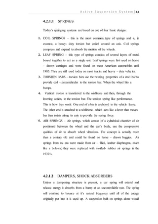 A c t i v e S u s p e n s i o n S y s t e m | 12
4.2.1.1 SPRINGS
Today’s springing systems are based on one of four basic designs:
1. COIL SPRINGS – this is the most common type of springs and is, in
essence, a heavy- duty torsion bar coiled around an axis. Coil springs
compress and expand to absorb the motion of the wheels.
2. LEAF SPRING – this type of springs consists of several layers of metal
bound together to act as a single unit. Leaf springs were first used on horse
– drawn carriages and were found on most American automobiles until
1985. They are still used today on most trucks and heavy – duty vehicles.
3. TORSION BARS – torsion bars use the twisting properties of a steel bar to
provide coil – perpendicular to the torsion bar. When the wheel hits a
bumps.
4. Vertical motion is transferred to the wishbone and then, through the
levering action, to the torsion bar. The torsion spring like performance.
This is how they work: One end of a bar is anchored to the vehicle frame.
The other end is attached to a wishbone, which acts like a lever that moves
bar then twists along its axis to provide the spring force.
5. AIR SPRINGS – Air springs, which consist of a cylindrical chamber of air
positioned between the wheel and the car’s body, use the compressive
qualities of air to absorb wheel vibrations. The concept is actually more
than a century old and could be found on horse – drawn buggies. Air
springs from the era were made from air – filled, leather diaphragms, much
like a bellows; they were replaced with molded- rubber air springs in the
1930’s.
4.2.1.2 DAMPERS, SHOCK ABSORBERS
Unless a dampening structure is present, a car spring will extend and
release energy it absorbs from a bump at an uncontrollable rate. The spring
will continue to bounce at it’s natural frequency until all of the energy
originally put into it is used up. A suspension built on springs alone would
 