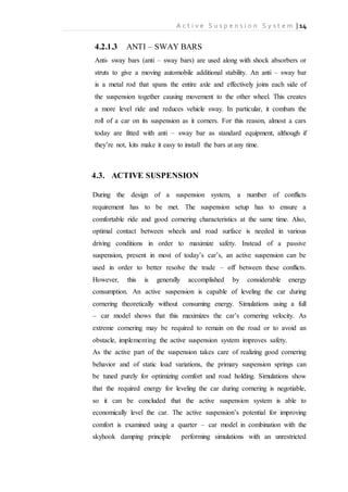 A c t i v e S u s p e n s i o n S y s t e m | 14
4.2.1.3 ANTI – SWAY BARS
Anti- sway bars (anti – sway bars) are used along with shock absorbers or
struts to give a moving automobile additional stability. An anti – sway bar
is a metal rod that spans the entire axle and effectively joins each side of
the suspension together causing movement to the other wheel. This creates
a more level ride and reduces vehicle sway. In particular, it combats the
roll of a car on its suspension as it corners. For this reason, almost a cars
today are fitted with anti – sway bar as standard equipment, although if
they’re not, kits make it easy to install the bars at any time.
4.3. ACTIVE SUSPENSION
During the design of a suspension system, a number of conflicts
requirement has to be met. The suspension setup has to ensure a
comfortable ride and good cornering characteristics at the same time. Also,
optimal contact between wheels and road surface is needed in various
driving conditions in order to maximize safety. Instead of a passive
suspension, present in most of today’s car’s, an active suspension can be
used in order to better resolve the trade – off between these conflicts.
However, this is generally accomplished by considerable energy
consumption. An active suspension is capable of leveling the car during
cornering theoretically without consuming energy. Simulations using a full
– car model shows that this maximizes the car’s cornering velocity. As
extreme cornering may be required to remain on the road or to avoid an
obstacle, implementing the active suspension system improves safety.
As the active part of the suspension takes care of realizing good cornering
behavior and of static load variations, the primary suspension springs can
be tuned purely for optimizing comfort and road holding. Simulations show
that the required energy for leveling the car during cornering is negotiable,
so it can be concluded that the active suspension system is able to
economically level the car. The active suspension’s potential for improving
comfort is examined using a quarter – car model in combination with the
skyhook damping principle performing simulations with an unrestricted
 