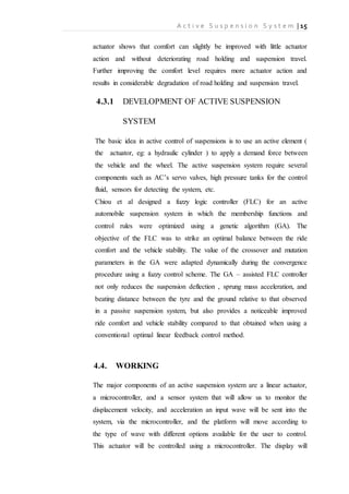 A c t i v e S u s p e n s i o n S y s t e m | 15
actuator shows that comfort can slightly be improved with little actuator
action and without deteriorating road holding and suspension travel.
Further improving the comfort level requires more actuator action and
results in considerable degradation of road holding and suspension travel.
4.3.1 DEVELOPMENT OF ACTIVE SUSPENSION
SYSTEM
The basic idea in active control of suspensions is to use an active element (
the actuator, eg: a hydraulic cylinder ) to apply a demand force between
the vehicle and the wheel. The active suspension system require several
components such as AC’s servo valves, high pressure tanks for the control
fluid, sensors for detecting the system, etc.
Chiou et al designed a fuzzy logic controller (FLC) for an active
automobile suspension system in which the membership functions and
control rules were optimized using a genetic algorithm (GA). The
objective of the FLC was to strike an optimal balance between the ride
comfort and the vehicle stability. The value of the crossover and mutation
parameters in the GA were adapted dynamically during the convergence
procedure using a fuzzy control scheme. The GA – assisted FLC controller
not only reduces the suspension deflection , sprung mass acceleration, and
beating distance between the tyre and the ground relative to that observed
in a passive suspension system, but also provides a noticeable improved
ride comfort and vehicle stability compared to that obtained when using a
conventional optimal linear feedback control method.
4.4. WORKING
The major components of an active suspension system are a linear actuator,
a microcontroller, and a sensor system that will allow us to monitor the
displacement velocity, and acceleration an input wave will be sent into the
system, via the microcontroller, and the platform will move according to
the type of wave with different options available for the user to control.
This actuator will be controlled using a microcontroller. The display will
 
