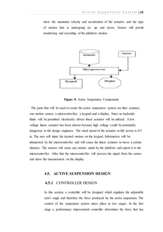 A c t i v e S u s p e n s i o n S y s t e m | 16
show the maximum velocity and acceleration of the actuator, and the type
of motion that is undergoing (ie. up and down. Sensor will permit
monitoring and recording of the platform motion.
Figure 8: Active Suspension Components
The parts that will be used to create the active suspension system are liner actuator,
one motion sensor, a microcontroller, a keypad and a display. Since no hydraulic
fluids will be permitted electrically driven linear actuator will be utilized. A low
voltage linear actuator has been chosen because high voltage could be potentially
dangerous to the design engineers. The rated speed of the actuator at full power is 0.5
in. The user will input the desired motion on the keypad. Information will be
interpreted by the microcontroller and will cause the linear actuator to move a certain
distance. The sensors will sense any motion made by the platform and report it to the
microcontroller. After that the microcontroller will process the signal from the sensor
and show the measurement on the display.
4.5. ACTIVE SUSPENSION DESIGN
4.5.1 CONTROLLER DESIGN
In this section, a controller will be designed which regulates the adjustable
arm’s angle and therefore the force produced by the active suspension. The
control of the suspension system takes place in two stages. In the first
stage a performance improvement controller determines the force that has
 