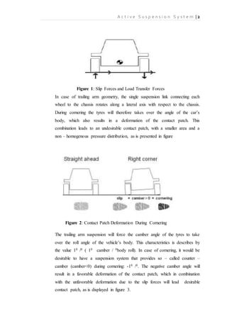 A c t i v e S u s p e n s i o n S y s t e m | 2
Figure 1: Slip Forces and Load Transfer Forces
In case of trailing arm geometry, the single suspension link connecting each
wheel to the chassis rotates along a lateral axis with respect to the chassis.
During cornering the tyres will therefore takes over the angle of the car’s
body, which also results in a deformation of the contact patch. This
combination leads to an undesirable contact patch, with a smaller area and a
non – homogenous pressure distribution, as is presented in figure
Figure 2: Contact Patch Deformation During Cornering
The trailing arm suspension will force the camber angle of the tyres to take
over the roll angle of the vehicle’s body. This characteristics is describes by
the value 10 /0 ( 10 camber / 0body roll). In case of cornering, it would be
desirable to have a suspension system that provides so – called counter –
camber (camber<0) during cornering: -10 /0. The negative camber angle will
result in a favorable deformation of the contact patch, which in combination
with the unfavorable deformation due to the slip forces will lead desirable
contact patch, as is displayed in figure 3.
 