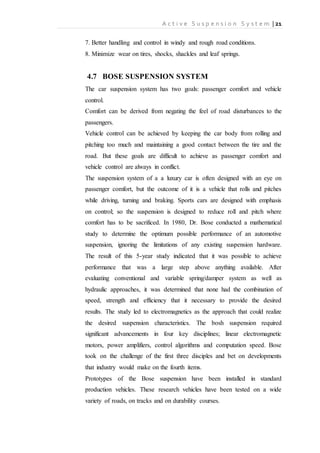 A c t i v e S u s p e n s i o n S y s t e m | 21
7. Better handling and control in windy and rough road conditions.
8. Minimize wear on tires, shocks, shackles and leaf springs.
4.7 BOSE SUSPENSION SYSTEM
The car suspension system has two goals: passenger comfort and vehicle
control.
Comfort can be derived from negating the feel of road disturbances to the
passengers.
Vehicle control can be achieved by keeping the car body from rolling and
pitching too much and maintaining a good contact between the tire and the
road. But these goals are difficult to achieve as passenger comfort and
vehicle control are always in conflict.
The suspension system of a a luxury car is often designed with an eye on
passenger comfort, but the outcome of it is a vehicle that rolls and pitches
while driving, turning and braking. Sports cars are designed with emphasis
on control; so the suspension is designed to reduce roll and pitch where
comfort has to be sacrificed. In 1980, Dr. Bose conducted a mathematical
study to determine the optimum possible performance of an automotive
suspension, ignoring the limitations of any existing suspension hardware.
The result of this 5-year study indicated that it was possible to achieve
performance that was a large step above anything available. After
evaluating conventional and variable spring/damper system as well as
hydraulic approaches, it was determined that none had the combination of
speed, strength and efficiency that it necessary to provide the desired
results. The study led to electromagnetics as the approach that could realize
the desired suspension characteristics. The bosh suspension required
significant advancements in four key disciplines; linear electromagnetic
motors, power amplifiers, control algorithms and computation speed. Bose
took on the challenge of the first three disciples and bet on developments
that industry would make on the fourth items.
Prototypes of the Bose suspension have been installed in standard
production vehicles. These research vehicles have been tested on a wide
variety of roads, on tracks and on durability courses.
 