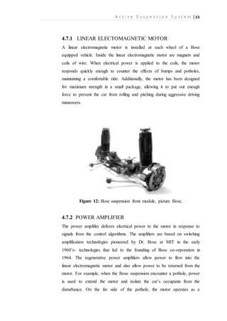 A c t i v e S u s p e n s i o n S y s t e m | 22
4.7.1 LINEAR ELECTOMAGNETIC MOTOR
A linear electromagnetic motor is installed at each wheel of a Bose
equipped vehicle. Inside the linear electromagnetic motor are magnets and
coils of wire. When electrical power is applied to the coils, the motor
responds quickly enough to counter the effects of bumps and potholes,
maintaining a comfortable ride. Additionally, the motor has been designed
for maximum strength in a small package, allowing it to put out enough
force to prevent the car from rolling and pitching during aggressive driving
maneuvers.
Figure 12: Bose suspension front module, picture Bose.
4.7.2 POWER AMPLIFIER
The power amplifier delivers electrical power to the motor in response to
signals from the control algorithms. The amplifiers are based on switching
amplification technologies pioneered by Dr. Bose at MIT in the early
1960’s- technologies that led to the founding of Bose co-orporation in
1964. The regenerative power amplifiers allow power to flow into the
linear electromagnetic motor and also allow power to be returned from the
motor. For example, when the Bose suspension encounter a pothole, power
is used to extend the motor and isolate the car’s occupants from the
disturbance. On the far side of the pothole, the motor operates as a
 