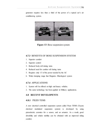 A c t i v e S u s p e n s i o n S y s t e m | 23
generator requires less than a third of the power of a typical car’s air
conditioning system.
Figure 13: Bose suspension system
4.7.3 BENEFITS OF BOSE SUSPENSION SYSTEM
1. Superior comfort
2. Superior control
3. Reduced body roll during turns
4. Reduced need for camber roll during turns
5. Requires only 1/3 of the power needed by the AC
6. Wider damping range that Magneto- Rheological system
4.7.4 APPLICATIONS
1. System will be offered on high end luxury vehicles.
2. The same technology has been applied in Military applications.
4.8 RECENT DEVELOPENTS
4.8.1 PIEZO TEMS
A new electrical controlled suspension system called Piezo TEMS (Toyota
electrical modulated suspension system) is developed by using
piezoelectric ceramics for a sensor, and an actuator. As a result, good
drivability and vehicle stability can be obtained with an improved riding
comfort.
 