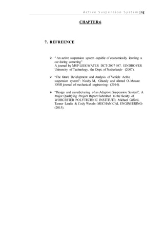 A c t i v e S u s p e n s i o n S y s t e m | 25
CHAPTER 6
7. REFREENCE
 “ An active suspension system capable of economically leveling a
car during cornering”
A journal by MSP LEEGWATER DCT-2007 087. EINDHOVER
University of Technology, the Dept. of Netherlands- (2007).
 “The future Development and Analysis of Vehicle Active
suspension system”: Nouby M, Ghazaly and Ahmed O. Moaaz:
IOSR journal of mechanical engineering- (2014).
 “Design and manufacturing of an Adaptive Suspension System”, A
Major Qualifying Project Report Submitted to the faculty of
WORCESTER POLYTECHNIC INSTITUTE; Michael Gifford,
Tanner Landis & Cody Woods- MECHANICAL ENGINEERING-
(2015).
 
