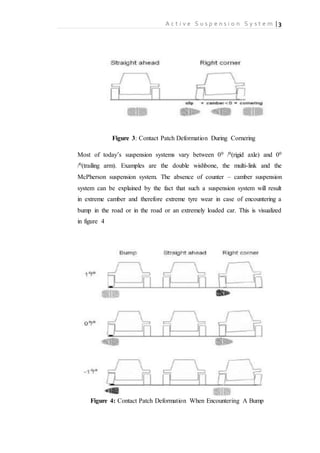 A c t i v e S u s p e n s i o n S y s t e m | 3
Figure 3: Contact Patch Deformation During Cornering
Most of today’s suspension systems vary between 00 /0(rigid axle) and 00
/0(trailing arm). Examples are the double wishbone, the multi-link and the
McPherson suspension system. The absence of counter – camber suspension
system can be explained by the fact that such a suspension system will result
in extreme camber and therefore extreme tyre wear in case of encountering a
bump in the road or in the road or an extremely loaded car. This is visualized
in figure 4
Figure 4: Contact Patch Deformation When Encountering A Bump
 