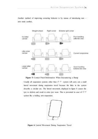 A c t i v e S u s p e n s i o n S y s t e m | 4
Another method of improving cornering behavior is by means of introducing non –
zero static camber,
Figure 5: Contact Patch Deformation When Encountering a Bump
Usually all suspension systems other than 10 /0 –system will carry out a small
lateral movement during suspension travel because the links in the system
describe a circular arc. The lateral movement, displayed in figure 6 causes the
tyre to deform and result in extra tyre wear. This is prevented in case of 10 /0
system like a trailing arm suspension.
Figure 6: Lateral Movement During Suspension Travel
 