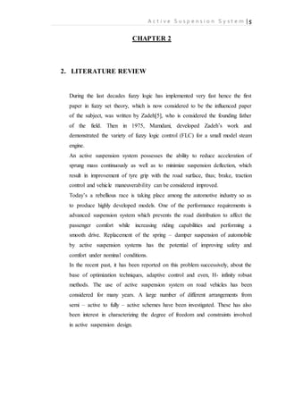 A c t i v e S u s p e n s i o n S y s t e m | 5
CHAPTER 2
2. LITERATURE REVIEW
During the last decades fuzzy logic has implemented very fast hence the first
paper in fuzzy set theory, which is now considered to be the influenced paper
of the subject, was written by Zadeh[5], who is considered the founding father
of the field. Then in 1975, Mamdani, developed Zadeh’s work and
demonstrated the variety of fuzzy logic control (FLC) for a small model steam
engine.
An active suspension system possesses the ability to reduce acceleration of
sprung mass continuously as well as to minimize suspension deflection, which
result in improvement of tyre grip with the road surface, thus; brake, traction
control and vehicle maneuverability can be considered improved.
Today’s a rebellious race is taking place among the automotive industry so as
to produce highly developed models. One of the performance requirements is
advanced suspension system which prevents the road distribution to affect the
passenger comfort while increasing riding capabilities and performing a
smooth drive. Replacement of the spring – damper suspension of automobile
by active suspension systems has the potential of improving safety and
comfort under nominal conditions.
In the recent past, it has been reported on this problem successively, about the
base of optimization techniques, adaptive control and even, H- infinity robust
methods. The use of active suspension system on road vehicles has been
considered for many years. A large number of different arrangements from
semi – active to fully – active schemes have been investigated. These has also
been interest in characterizing the degree of freedom and constraints involved
in active suspension design.
 