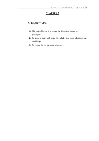 A c t i v e S u s p e n s i o n S y s t e m | 6
CHAPTER 3
3. OBJECTIVES:
1. The main objective is to reduce the discomfort sensed by
passengers.
2. To improve safety and isolate the vehicle from noise, vibrations and
road bumps.
3. To reduce the slip occurring at corner.
 