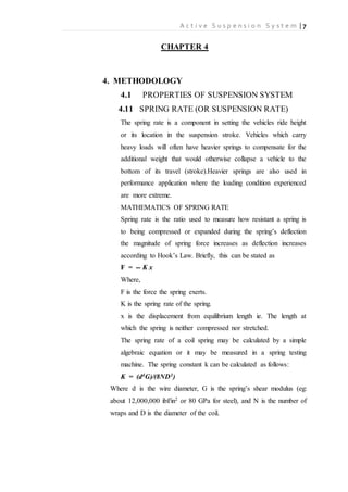 A c t i v e S u s p e n s i o n S y s t e m | 7
CHAPTER 4
4. METHODOLOGY
4.1 PROPERTIES OF SUSPENSION SYSTEM
4.11 SPRING RATE (OR SUSPENSION RATE)
The spring rate is a component in setting the vehicles ride height
or its location in the suspension stroke. Vehicles which carry
heavy loads will often have heavier springs to compensate for the
additional weight that would otherwise collapse a vehicle to the
bottom of its travel (stroke).Heavier springs are also used in
performance application where the loading condition experienced
are more extreme.
MATHEMATICS OF SPRING RATE
Spring rate is the ratio used to measure how resistant a spring is
to being compressed or expanded during the spring’s deflection
the magnitude of spring force increases as deflection increases
according to Hook’s Law. Briefly, this can be stated as
F = -- K x
Where,
F is the force the spring exerts.
K is the spring rate of the spring.
x is the displacement from equilibrium length ie. The length at
which the spring is neither compressed nor stretched.
The spring rate of a coil spring may be calculated by a simple
algebraic equation or it may be measured in a spring testing
machine. The spring constant k can be calculated as follows:
K = (d4G)/(8ND3)
Where d is the wire diameter, G is the spring’s shear modulus (eg:
about 12,000,000 ibf/in2 or 80 GPa for steel), and N is the number of
wraps and D is the diameter of the coil.
 