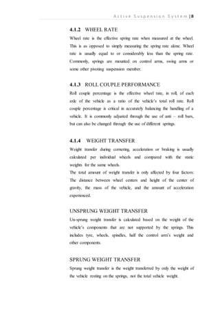 A c t i v e S u s p e n s i o n S y s t e m | 8
4.1.2 WHEEL RATE
Wheel rate is the effective spring rate when measured at the wheel.
This is as opposed to simply measuring the spring rate alone. Wheel
rate is usually equal to or considerably less than the spring rate.
Commonly, springs are mounted on control arms, swing arms or
some other pivoting suspension member.
4.1.3 ROLL COUPLE PERFORMANCE
Roll couple percentage is the effective wheel rate, in roll, of each
axle of the vehicle as a ratio of the vehicle’s total roll rate. Roll
couple percentage is critical in accurately balancing the handling of a
vehicle. It is commonly adjusted through the use of anti – roll bars,
but can also be changed through the use of different springs.
4.1.4 WEIGHT TRANSFER
Weight transfer during cornering, acceleration or braking is usually
calculated per individual wheels and compared with the static
weights for the same wheels.
The total amount of weight transfer is only affected by four factors:
The distance between wheel centers and height of the center of
gravity, the mass of the vehicle, and the amount of acceleration
experienced.
UNSPRUNG WEIGHT TRANSFER
Un-sprung weight transfer is calculated based on the weight of the
vehicle’s components that are not supported by the springs. This
includes tyre, wheels, spindles, half the control arm’s weight and
other components.
SPRUNG WEIGHT TRANSFER
Sprung weight transfer is the weight transferred by only the weight of
the vehicle resting on the springs, not the total vehicle weight.
 