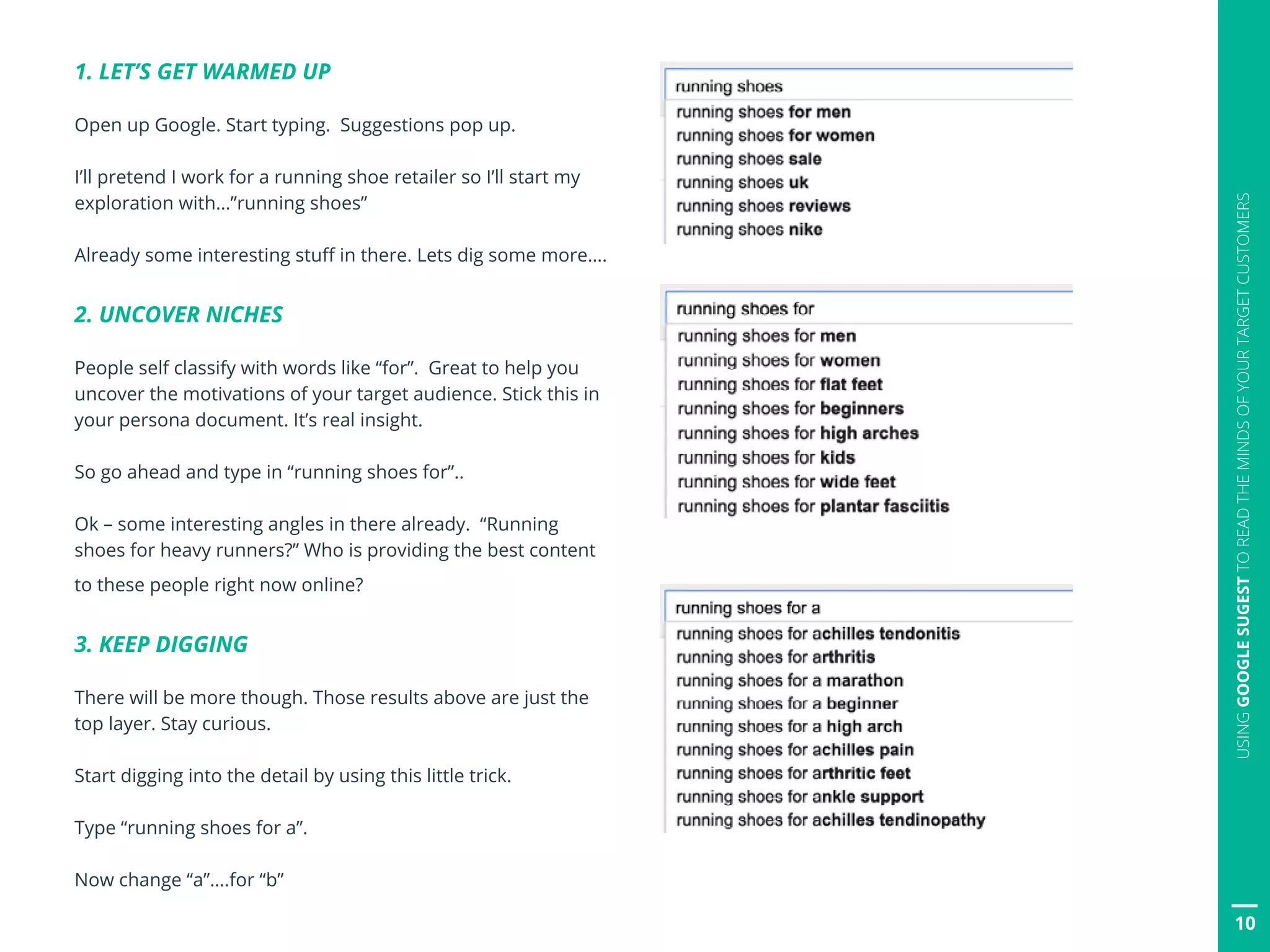 10
USINGGOOGLESUGESTTOREADTHEMINDSOFYOURTARGETCUSTOMERS
1. LET’S GET WARMED UP
Open up Google. Start typing. Suggestions pop up.
I’ll pretend I work for a running shoe retailer so I’ll start my
exploration with…”running shoes”
Already some interesting stuff in there. Lets dig some more….
2. UNCOVER NICHES
People self classify with words like “for”. Great to help you
uncover the motivations of your target audience. Stick this in
your persona document. It’s real insight.
So go ahead and type in “running shoes for”..
Ok – some interesting angles in there already. “Running
shoes for heavy runners?” Who is providing the best content
to these people right now online?
3. KEEP DIGGING
There will be more though. Those results above are just the
top layer. Stay curious.
Start digging into the detail by using this little trick.
Type “running shoes for a”.
Now change “a”….for “b”
 