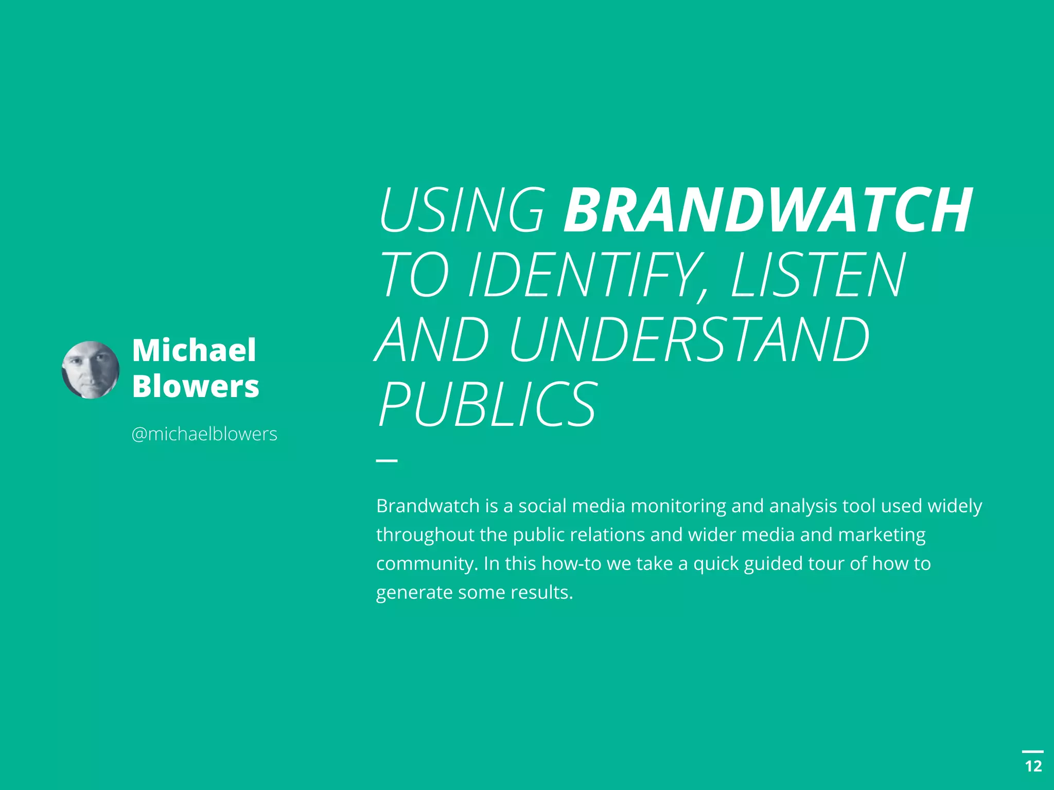 POSTTITLE
1212
USING BRANDWATCH
TO IDENTIFY, LISTEN
AND UNDERSTAND
PUBLICS
Brandwatch is a social media monitoring and analysis tool used widely
throughout the public relations and wider media and marketing
community. In this how-to we take a quick guided tour of how to
generate some results.
Michael
Blowers
@michaelblowers
 