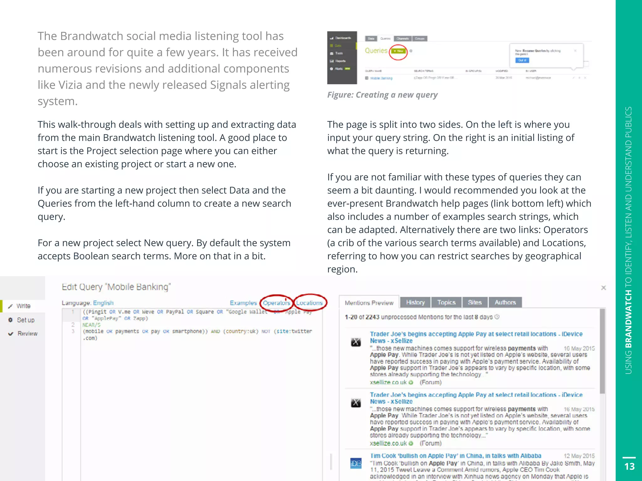13
USINGBRANDWATCHTOIDENTIFY,LISTENANDUNDERSTANDPUBLICS
Figure: Creating a new query
The page is split into two sides. On the left is where you
input your query string. On the right is an initial listing of
what the query is returning.
If you are not familiar with these types of queries they can
seem a bit daunting. I would recommended you look at the
ever-present Brandwatch help pages (link bottom left) which
also includes a number of examples search strings, which
can be adapted. Alternatively there are two links: Operators
(a crib of the various search terms available) and Locations,
referring to how you can restrict searches by geographical
region.
The Brandwatch social media listening tool has
been around for quite a few years. It has received
numerous revisions and additional components
like Vizia and the newly released Signals alerting
system.
This walk-through deals with setting up and extracting data
from the main Brandwatch listening tool. A good place to
start is the Project selection page where you can either
choose an existing project or start a new one.
If you are starting a new project then select Data and the
Queries from the left-hand column to create a new search
query.
For a new project select New query. By default the system
accepts Boolean search terms. More on that in a bit.
 