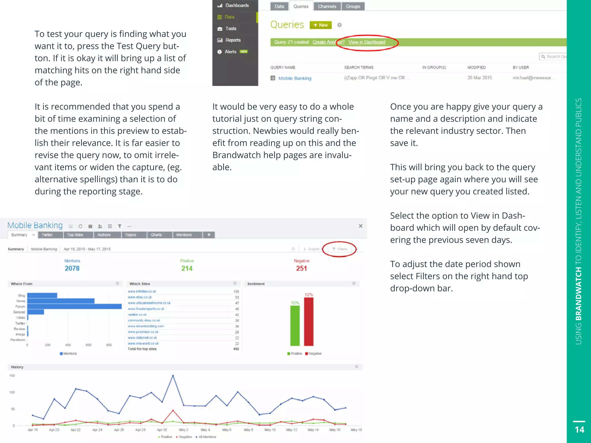 14
USINGBRANDWATCHTOIDENTIFY,LISTENANDUNDERSTANDPUBLICS
To test your query is finding what you
want it to, press the Test Query but-
ton. If it is okay it will bring up a list of
matching hits on the right hand side
of the page.
It is recommended that you spend a
bit of time examining a selection of
the mentions in this preview to estab-
lish their relevance. It is far easier to
revise the query now, to omit irrele-
vant items or widen the capture, (eg.
alternative spellings) than it is to do
during the reporting stage.
It would be very easy to do a whole
tutorial just on query string con-
struction. Newbies would really ben-
efit from reading up on this and the
Brandwatch help pages are invalu-
able.
Once you are happy give your query a
name and a description and indicate
the relevant industry sector. Then
save it.
This will bring you back to the query
set-up page again where you will see
your new query you created listed.
Select the option to View in Dash-
board which will open by default cov-
ering the previous seven days.
To adjust the date period shown
select Filters on the right hand top
drop-down bar.
 