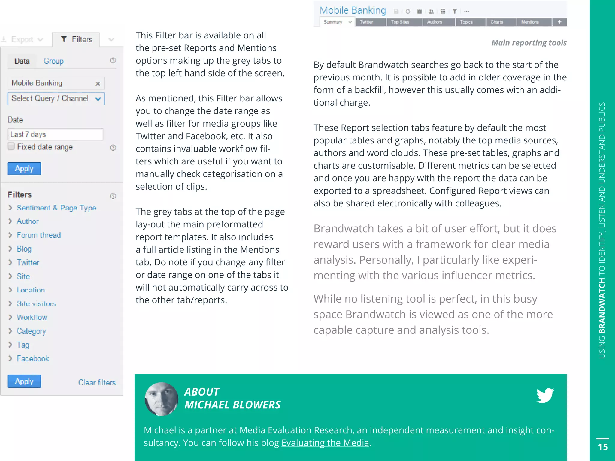 15
USINGBRANDWATCHTOIDENTIFY,LISTENANDUNDERSTANDPUBLICS
This Filter bar is available on all
the pre-set Reports and Mentions
options making up the grey tabs to
the top left hand side of the screen.
As mentioned, this Filter bar allows
you to change the date range as
well as filter for media groups like
Twitter and Facebook, etc. It also
contains invaluable workflow fil-
ters which are useful if you want to
manually check categorisation on a
selection of clips.
The grey tabs at the top of the page
lay-out the main preformatted
report templates. It also includes
a full article listing in the Mentions
tab. Do note if you change any filter
or date range on one of the tabs it
will not automatically carry across to
the other tab/reports.
Main reporting tools
By default Brandwatch searches go back to the start of the
previous month. It is possible to add in older coverage in the
form of a backfill, however this usually comes with an addi-
tional charge.
These Report selection tabs feature by default the most
popular tables and graphs, notably the top media sources,
authors and word clouds. These pre-set tables, graphs and
charts are customisable. Different metrics can be selected
and once you are happy with the report the data can be
exported to a spreadsheet. Configured Report views can
also be shared electronically with colleagues.
Brandwatch takes a bit of user effort, but it does
reward users with a framework for clear media
analysis. Personally, I particularly like experi-
menting with the various influencer metrics.
While no listening tool is perfect, in this busy
space Brandwatch is viewed as one of the more
capable capture and analysis tools.
ABOUT
MICHAEL BLOWERS
Michael is a partner at Media Evaluation Research, an independent measurement and insight con-
sultancy. You can follow his blog Evaluating the Media.
 