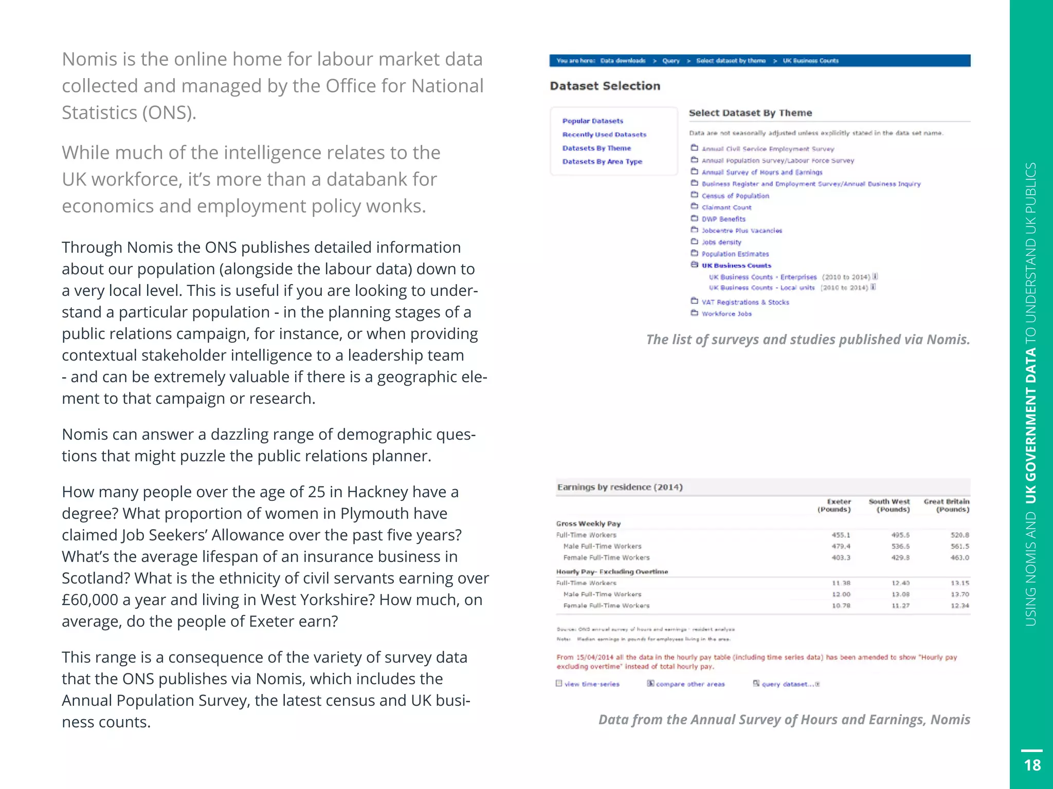 18
USINGNOMISANDUKGOVERNMENTDATATOUNDERSTANDUKPUBLICS
Nomis is the online home for labour market data
collected and managed by the Office for National
Statistics (ONS).
While much of the intelligence relates to the
UK workforce, it’s more than a databank for
economics and employment policy wonks.
Through Nomis the ONS publishes detailed information
about our population (alongside the labour data) down to
a very local level. This is useful if you are looking to under-
stand a particular population - in the planning stages of a
public relations campaign, for instance, or when providing
contextual stakeholder intelligence to a leadership team
- and can be extremely valuable if there is a geographic ele-
ment to that campaign or research.
Nomis can answer a dazzling range of demographic ques-
tions that might puzzle the public relations planner.
How many people over the age of 25 in Hackney have a
degree? What proportion of women in Plymouth have
claimed Job Seekers’ Allowance over the past five years?
What’s the average lifespan of an insurance business in
Scotland? What is the ethnicity of civil servants earning over
£60,000 a year and living in West Yorkshire? How much, on
average, do the people of Exeter earn?
This range is a consequence of the variety of survey data
that the ONS publishes via Nomis, which includes the
Annual Population Survey, the latest census and UK busi-
ness counts. Data from the Annual Survey of Hours and Earnings, Nomis
The list of surveys and studies published via Nomis.
 