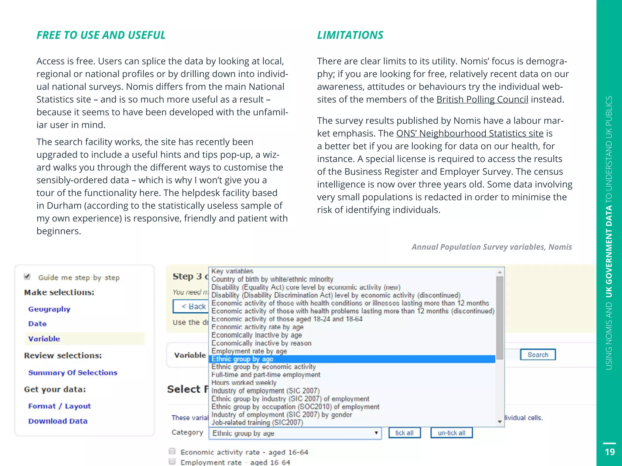 FREE TO USE AND USEFUL
Access is free. Users can splice the data by looking at local,
regional or national profiles or by drilling down into individ-
ual national surveys. Nomis differs from the main National
Statistics site – and is so much more useful as a result –
because it seems to have been developed with the unfamil-
iar user in mind.
The search facility works, the site has recently been
upgraded to include a useful hints and tips pop-up, a wiz-
ard walks you through the different ways to customise the
sensibly-ordered data – which is why I won’t give you a
tour of the functionality here. The helpdesk facility based
in Durham (according to the statistically useless sample of
my own experience) is responsive, friendly and patient with
beginners.
LIMITATIONS
There are clear limits to its utility. Nomis’ focus is demogra-
phy; if you are looking for free, relatively recent data on our
awareness, attitudes or behaviours try the individual web-
sites of the members of the British Polling Council instead.
The survey results published by Nomis have a labour mar-
ket emphasis. The ONS’ Neighbourhood Statistics site is
a better bet if you are looking for data on our health, for
instance. A special license is required to access the results
of the Business Register and Employer Survey. The census
intelligence is now over three years old. Some data involving
very small populations is redacted in order to minimise the
risk of identifying individuals.
Annual Population Survey variables, Nomis
19
USINGNOMISANDUKGOVERNMENTDATATOUNDERSTANDUKPUBLICS
 