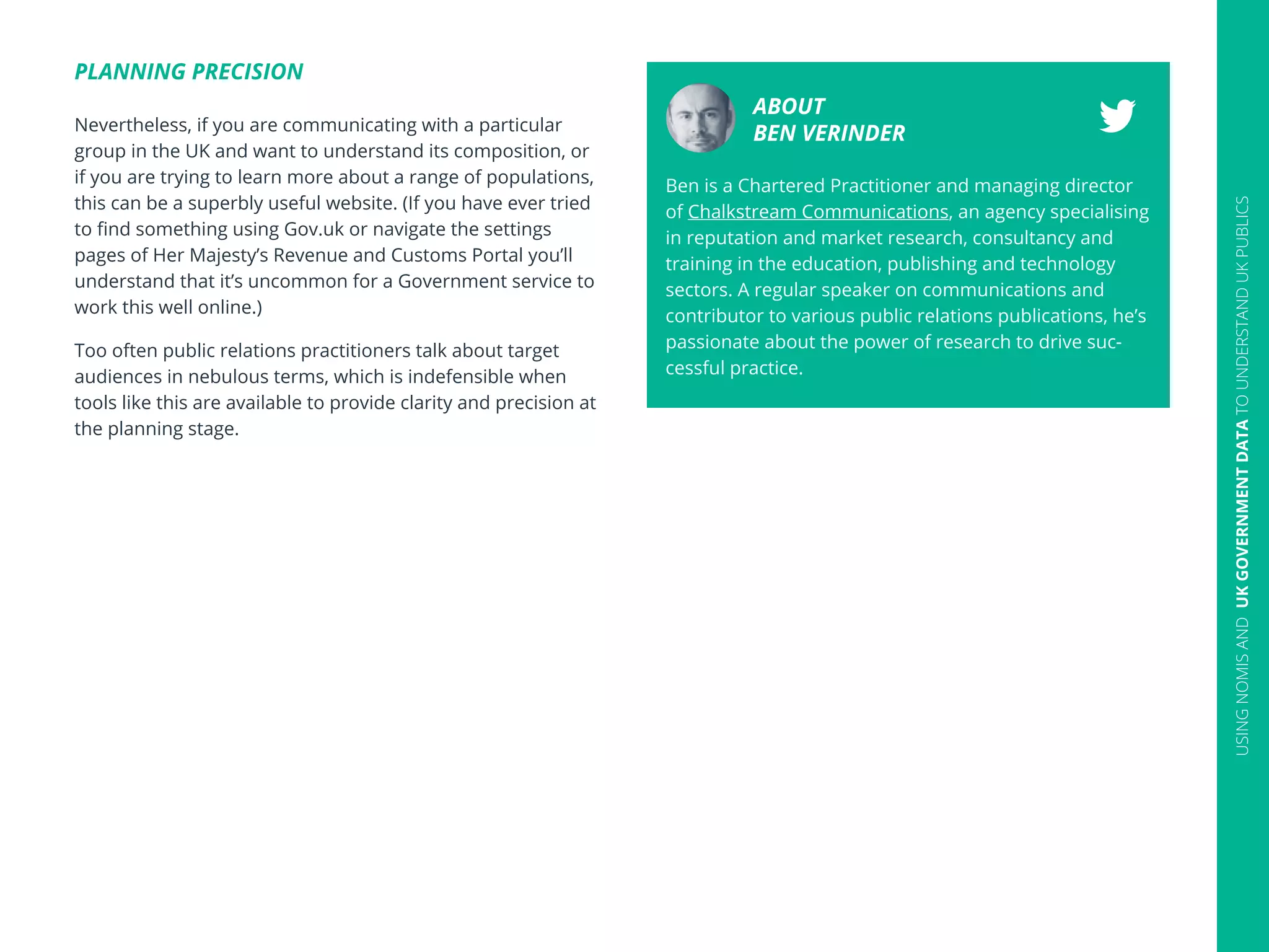 PLANNING PRECISION
Nevertheless, if you are communicating with a particular
group in the UK and want to understand its composition, or
if you are trying to learn more about a range of populations,
this can be a superbly useful website. (If you have ever tried
to find something using Gov.uk or navigate the settings
pages of Her Majesty’s Revenue and Customs Portal you’ll
understand that it’s uncommon for a Government service to
work this well online.)
Too often public relations practitioners talk about target
audiences in nebulous terms, which is indefensible when
tools like this are available to provide clarity and precision at
the planning stage.
20
ABOUT
BEN VERINDER
Ben is a Chartered Practitioner and managing director
of Chalkstream Communications, an agency specialising
in reputation and market research, consultancy and
training in the education, publishing and technology
sectors. A regular speaker on communications and
contributor to various public relations publications, he’s
passionate about the power of research to drive suc-
cessful practice.
USINGNOMISANDUKGOVERNMENTDATATOUNDERSTANDUKPUBLICS
 
