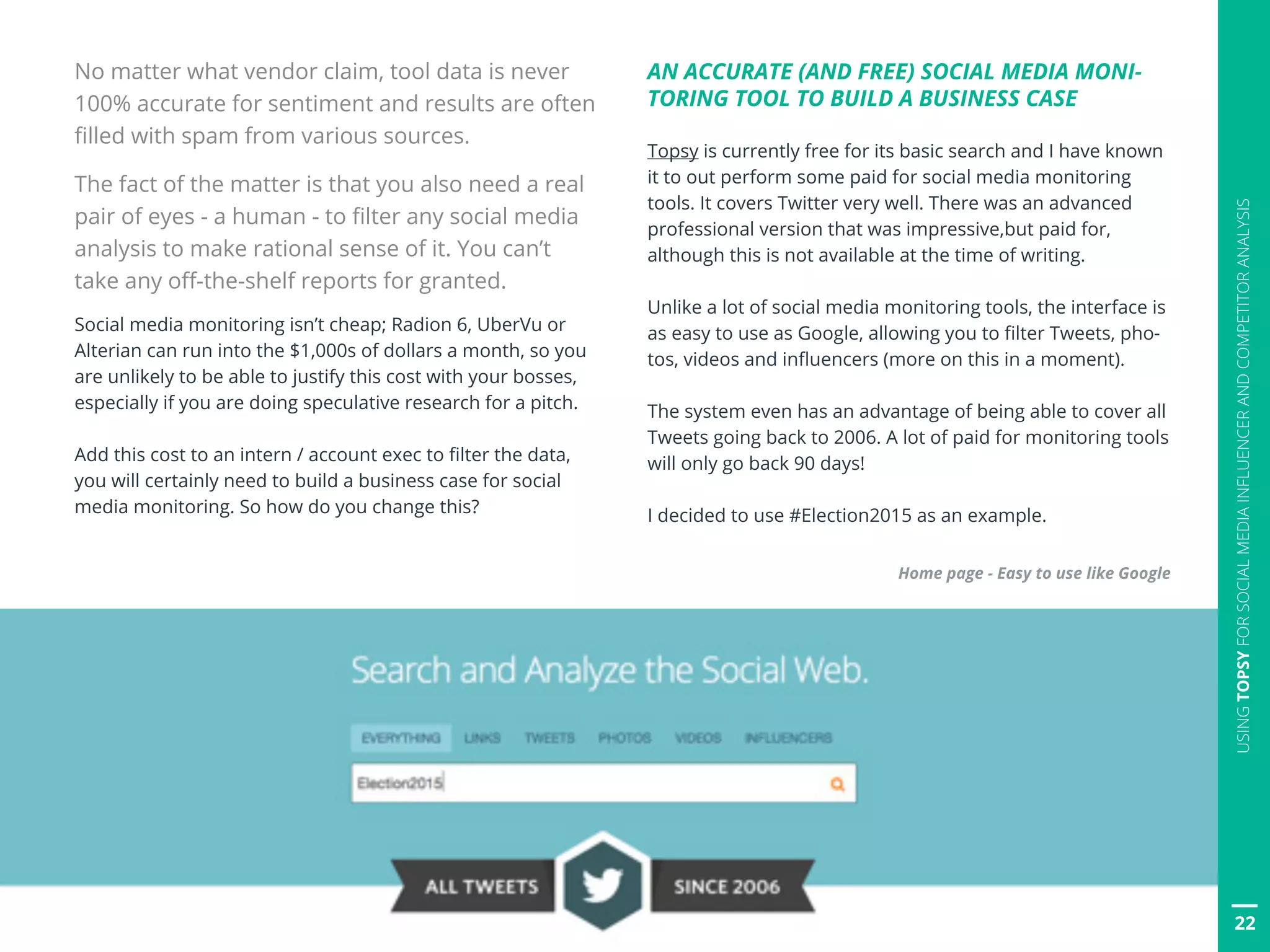 No matter what vendor claim, tool data is never
100% accurate for sentiment and results are often
filled with spam from various sources.
The fact of the matter is that you also need a real
pair of eyes - a human - to filter any social media
analysis to make rational sense of it. You can’t
take any off-the-shelf reports for granted.
Social media monitoring isn’t cheap; Radion 6, UberVu or
Alterian can run into the $1,000s of dollars a month, so you
are unlikely to be able to justify this cost with your bosses,
especially if you are doing speculative research for a pitch.
Add this cost to an intern / account exec to filter the data,
you will certainly need to build a business case for social
media monitoring. So how do you change this?
AN ACCURATE (AND FREE) SOCIAL MEDIA MONI-
TORING TOOL TO BUILD A BUSINESS CASE
Topsy is currently free for its basic search and I have known
it to out perform some paid for social media monitoring
tools. It covers Twitter very well. There was an advanced
professional version that was impressive,but paid for,
although this is not available at the time of writing.
Unlike a lot of social media monitoring tools, the interface is
as easy to use as Google, allowing you to filter Tweets, pho-
tos, videos and influencers (more on this in a moment).
The system even has an advantage of being able to cover all
Tweets going back to 2006. A lot of paid for monitoring tools
will only go back 90 days!
I decided to use #Election2015 as an example.
Home page - Easy to use like Google
22
USINGTOPSYFORSOCIALMEDIAINFLUENCERANDCOMPETITORANALYSIS
 