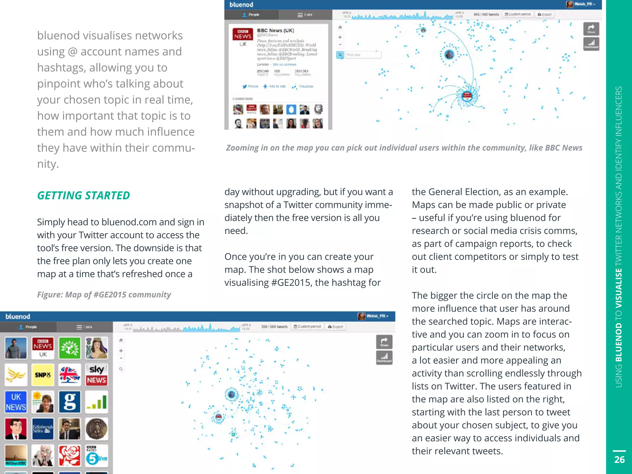 26
USINGBLUENODTOVISUALISETWITTERNETWORKSANDIDENTIFYINFLUENCERS
bluenod visualises networks
using @ account names and
hashtags, allowing you to
pinpoint who’s talking about
your chosen topic in real time,
how important that topic is to
them and how much influence
they have within their commu-
nity.
GETTING STARTED
Simply head to bluenod.com and sign in
with your Twitter account to access the
tool’s free version. The downside is that
the free plan only lets you create one
map at a time that’s refreshed once a
day without upgrading, but if you want a
snapshot of a Twitter community imme-
diately then the free version is all you
need.
Once you’re in you can create your
map. The shot below shows a map
visualising #GE2015, the hashtag for
Figure: Map of #GE2015 community
the General Election, as an example.
Maps can be made public or private
– useful if you’re using bluenod for
research or social media crisis comms,
as part of campaign reports, to check
out client competitors or simply to test
it out.
The bigger the circle on the map the
more influence that user has around
the searched topic. Maps are interac-
tive and you can zoom in to focus on
particular users and their networks,
a lot easier and more appealing an
activity than scrolling endlessly through
lists on Twitter. The users featured in
the map are also listed on the right,
starting with the last person to tweet
about your chosen subject, to give you
an easier way to access individuals and
their relevant tweets.
Zooming in on the map you can pick out individual users within the community, like BBC News
26
 