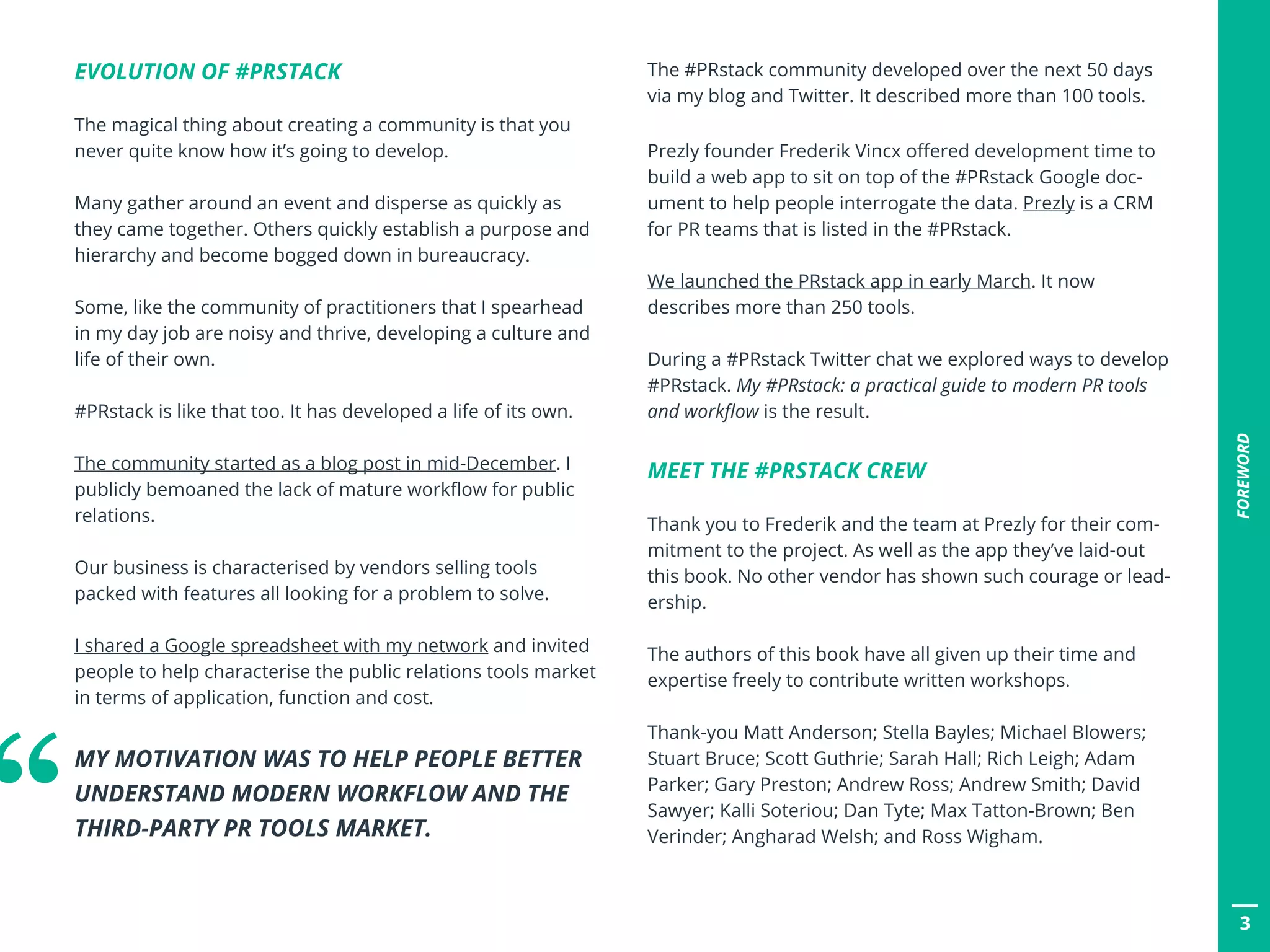 3
FOREWORD
EVOLUTION OF #PRSTACK
The magical thing about creating a community is that you
never quite know how it’s going to develop.
Many gather around an event and disperse as quickly as
they came together. Others quickly establish a purpose and
hierarchy and become bogged down in bureaucracy.
Some, like the community of practitioners that I spearhead
in my day job are noisy and thrive, developing a culture and
life of their own.
#PRstack is like that too. It has developed a life of its own.
The community started as a blog post in mid-December. I
publicly bemoaned the lack of mature workflow for public
relations.
Our business is characterised by vendors selling tools
packed with features all looking for a problem to solve.
I shared a Google spreadsheet with my network and invited
people to help characterise the public relations tools market
in terms of application, function and cost.
MY MOTIVATION WAS TO HELP PEOPLE BETTER
UNDERSTAND MODERN WORKFLOW AND THE
THIRD-PARTY PR TOOLS MARKET.
The #PRstack community developed over the next 50 days
via my blog and Twitter. It described more than 100 tools.
Prezly founder Frederik Vincx offered development time to
build a web app to sit on top of the #PRstack Google doc-
ument to help people interrogate the data. Prezly is a CRM
for PR teams that is listed in the #PRstack.
We launched the PRstack app in early March. It now
describes more than 250 tools.
During a #PRstack Twitter chat we explored ways to develop
#PRstack. My #PRstack: a practical guide to modern PR tools
and workflow is the result.
MEET THE #PRSTACK CREW
Thank you to Frederik and the team at Prezly for their com-
mitment to the project. As well as the app they’ve laid-out
this book. No other vendor has shown such courage or lead-
ership.
The authors of this book have all given up their time and
expertise freely to contribute written workshops.
Thank-you Matt Anderson; Stella Bayles; Michael Blowers;
Stuart Bruce; Scott Guthrie; Sarah Hall; Rich Leigh; Adam
Parker; Gary Preston; Andrew Ross; Andrew Smith; David
Sawyer; Kalli Soteriou; Dan Tyte; Max Tatton-Brown; Ben
Verinder; Angharad Welsh; and Ross Wigham.“
 