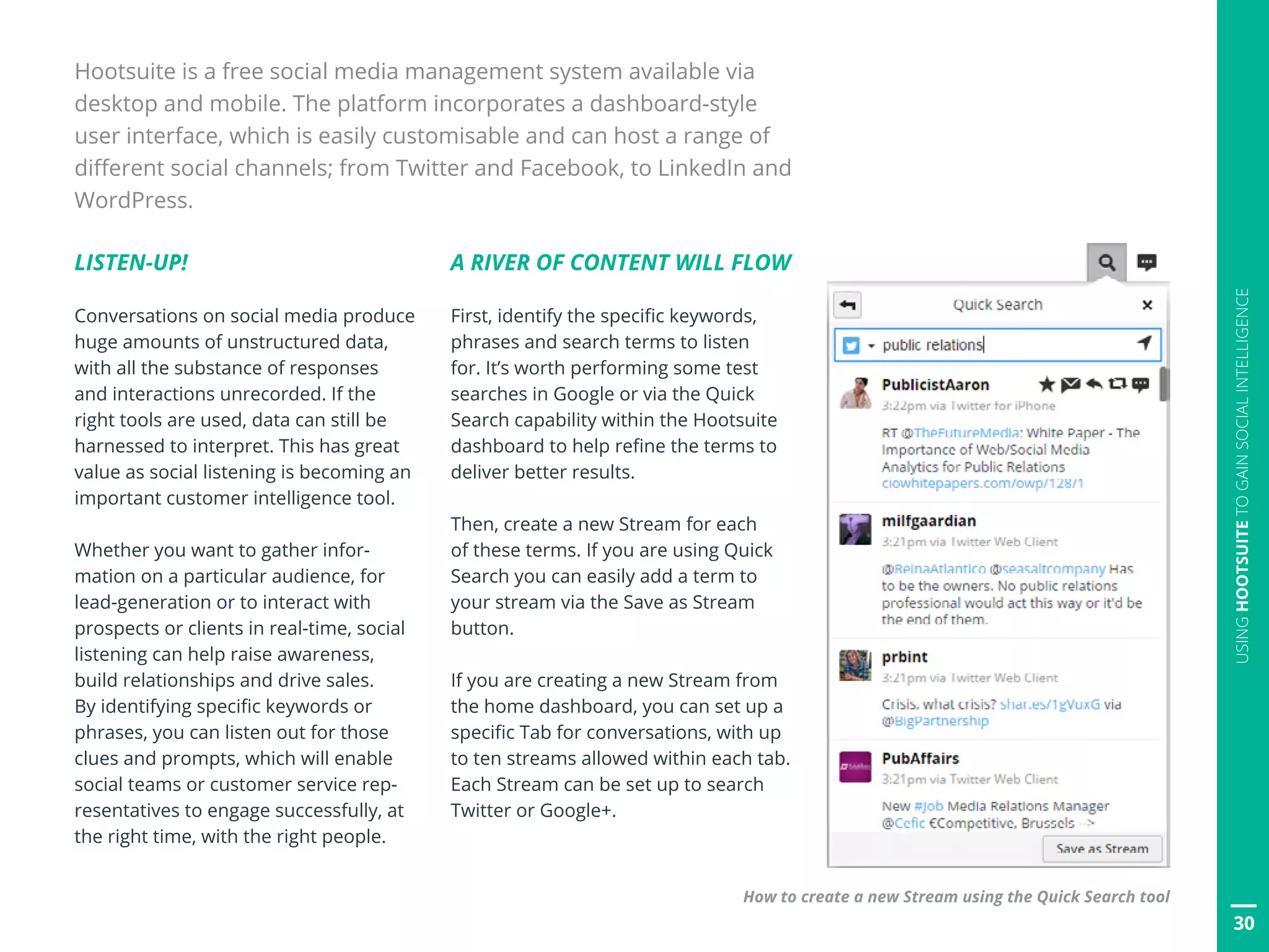 30
USINGHOOTSUITETOGAINSOCIALINTELLIGENCE
Hootsuite is a free social media management system available via
desktop and mobile. The platform incorporates a dashboard-style
user interface, which is easily customisable and can host a range of
different social channels; from Twitter and Facebook, to LinkedIn and
WordPress.
30
LISTEN-UP!
Conversations on social media produce
huge amounts of unstructured data,
with all the substance of responses
and interactions unrecorded. If the
right tools are used, data can still be
harnessed to interpret. This has great
value as social listening is becoming an
important customer intelligence tool.
Whether you want to gather infor-
mation on a particular audience, for
lead-generation or to interact with
prospects or clients in real-time, social
listening can help raise awareness,
build relationships and drive sales.
By identifying specific keywords or
phrases, you can listen out for those
clues and prompts, which will enable
social teams or customer service rep-
resentatives to engage successfully, at
the right time, with the right people.
A RIVER OF CONTENT WILL FLOW
First, identify the specific keywords,
phrases and search terms to listen
for. It’s worth performing some test
searches in Google or via the Quick
Search capability within the Hootsuite
dashboard to help refine the terms to
deliver better results.
Then, create a new Stream for each
of these terms. If you are using Quick
Search you can easily add a term to
your stream via the Save as Stream
button.
If you are creating a new Stream from
the home dashboard, you can set up a
specific Tab for conversations, with up
to ten streams allowed within each tab.
Each Stream can be set up to search
Twitter or Google+.
How to create a new Stream using the Quick Search tool
 