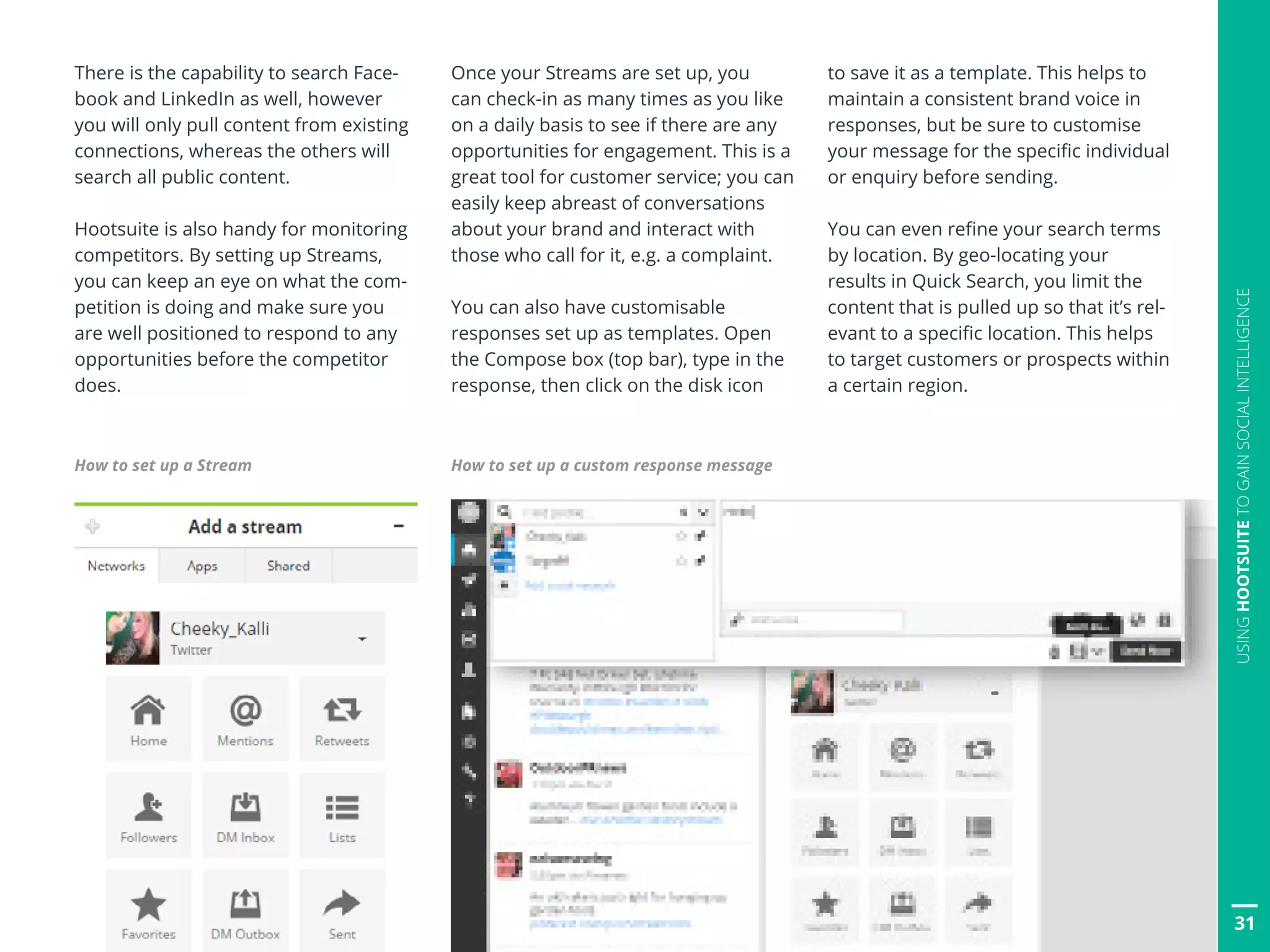 31
USINGHOOTSUITETOGAINSOCIALINTELLIGENCE
There is the capability to search Face-
book and LinkedIn as well, however
you will only pull content from existing
connections, whereas the others will
search all public content.
Hootsuite is also handy for monitoring
competitors. By setting up Streams,
you can keep an eye on what the com-
petition is doing and make sure you
are well positioned to respond to any
opportunities before the competitor
does.
Once your Streams are set up, you
can check-in as many times as you like
on a daily basis to see if there are any
opportunities for engagement. This is a
great tool for customer service; you can
easily keep abreast of conversations
about your brand and interact with
those who call for it, e.g. a complaint.
You can also have customisable
responses set up as templates. Open
the Compose box (top bar), type in the
response, then click on the disk icon
to save it as a template. This helps to
maintain a consistent brand voice in
responses, but be sure to customise
your message for the specific individual
or enquiry before sending.
You can even refine your search terms
by location. By geo-locating your
results in Quick Search, you limit the
content that is pulled up so that it’s rel-
evant to a specific location. This helps
to target customers or prospects within
a certain region.
How to set up a Stream How to set up a custom response message
 