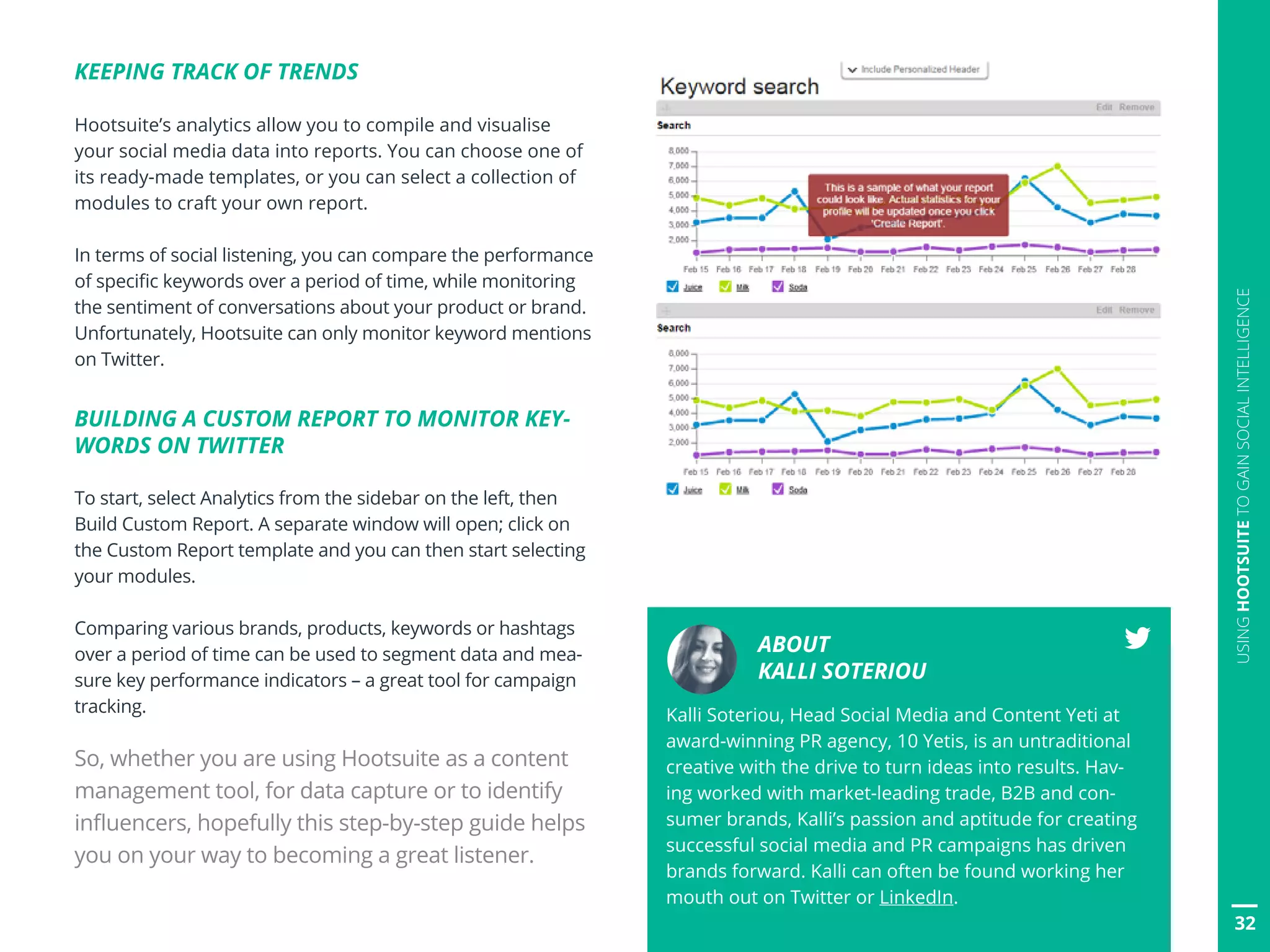 32
USINGHOOTSUITETOGAINSOCIALINTELLIGENCE
KEEPING TRACK OF TRENDS
Hootsuite’s analytics allow you to compile and visualise
your social media data into reports. You can choose one of
its ready-made templates, or you can select a collection of
modules to craft your own report.
In terms of social listening, you can compare the performance
of specific keywords over a period of time, while monitoring
the sentiment of conversations about your product or brand.
Unfortunately, Hootsuite can only monitor keyword mentions
on Twitter.
BUILDING A CUSTOM REPORT TO MONITOR KEY-
WORDS ON TWITTER
To start, select Analytics from the sidebar on the left, then
Build Custom Report. A separate window will open; click on
the Custom Report template and you can then start selecting
your modules.
Comparing various brands, products, keywords or hashtags
over a period of time can be used to segment data and mea-
sure key performance indicators – a great tool for campaign
tracking.
So, whether you are using Hootsuite as a content
management tool, for data capture or to identify
influencers, hopefully this step-by-step guide helps
you on your way to becoming a great listener.
ABOUT
KALLI SOTERIOU
Kalli Soteriou, Head Social Media and Content Yeti at
award-winning PR agency, 10 Yetis, is an untraditional
creative with the drive to turn ideas into results. Hav-
ing worked with market-leading trade, B2B and con-
sumer brands, Kalli’s passion and aptitude for creating
successful social media and PR campaigns has driven
brands forward. Kalli can often be found working her
mouth out on Twitter or LinkedIn.
 