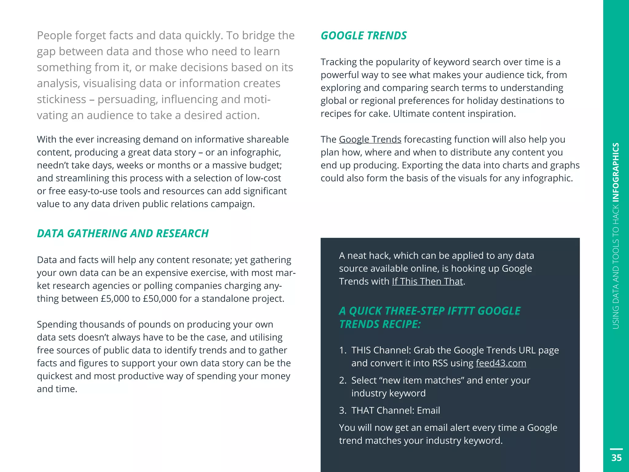People forget facts and data quickly. To bridge the
gap between data and those who need to learn
something from it, or make decisions based on its
analysis, visualising data or information creates
stickiness – persuading, influencing and moti-
vating an audience to take a desired action.
With the ever increasing demand on informative shareable
content, producing a great data story – or an infographic,
needn’t take days, weeks or months or a massive budget;
and streamlining this process with a selection of low-cost
or free easy-to-use tools and resources can add significant
value to any data driven public relations campaign.
DATA GATHERING AND RESEARCH
Data and facts will help any content resonate; yet gathering
your own data can be an expensive exercise, with most mar-
ket research agencies or polling companies charging any-
thing between £5,000 to £50,000 for a standalone project.
Spending thousands of pounds on producing your own
data sets doesn’t always have to be the case, and utilising
free sources of public data to identify trends and to gather
facts and figures to support your own data story can be the
quickest and most productive way of spending your money
and time.
GOOGLE TRENDS
Tracking the popularity of keyword search over time is a
powerful way to see what makes your audience tick, from
exploring and comparing search terms to understanding
global or regional preferences for holiday destinations to
recipes for cake. Ultimate content inspiration.
The Google Trends forecasting function will also help you
plan how, where and when to distribute any content you
end up producing. Exporting the data into charts and graphs
could also form the basis of the visuals for any infographic.
35
USINGDATAANDTOOLSTOHACKINFOGRAPHICS
A neat hack, which can be applied to any data
source available online, is hooking up Google
Trends with If This Then That.
A QUICK THREE-STEP IFTTT GOOGLE
TRENDS RECIPE:
1. THIS Channel: Grab the Google Trends URL page
and convert it into RSS using feed43.com
2. Select “new item matches” and enter your
industry keyword
3. THAT Channel: Email
You will now get an email alert every time a Google
trend matches your industry keyword.
 
