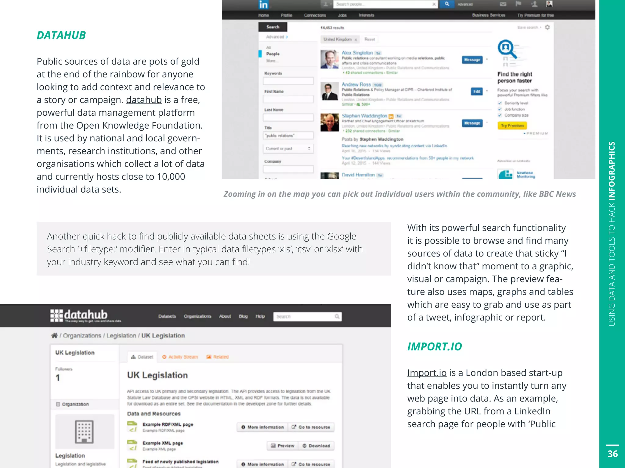 36
USINGDATAANDTOOLSTOHACKINFOGRAPHICS
DATAHUB
Public sources of data are pots of gold
at the end of the rainbow for anyone
looking to add context and relevance to
a story or campaign. datahub is a free,
powerful data management platform
from the Open Knowledge Foundation.
It is used by national and local govern-
ments, research institutions, and other
organisations which collect a lot of data
and currently hosts close to 10,000
individual data sets.
With its powerful search functionality
it is possible to browse and find many
sources of data to create that sticky “I
didn’t know that” moment to a graphic,
visual or campaign. The preview fea-
ture also uses maps, graphs and tables
which are easy to grab and use as part
of a tweet, infographic or report.
IMPORT.IO
Import.io is a London based start-up
that enables you to instantly turn any
web page into data. As an example,
grabbing the URL from a LinkedIn
search page for people with ‘Public
Zooming in on the map you can pick out individual users within the community, like BBC News
36
Another quick hack to find publicly available data sheets is using the Google
Search ‘+filetype:’ modifier. Enter in typical data filetypes ‘xls’, ‘csv’ or ‘xlsx’ with
your industry keyword and see what you can find!
 