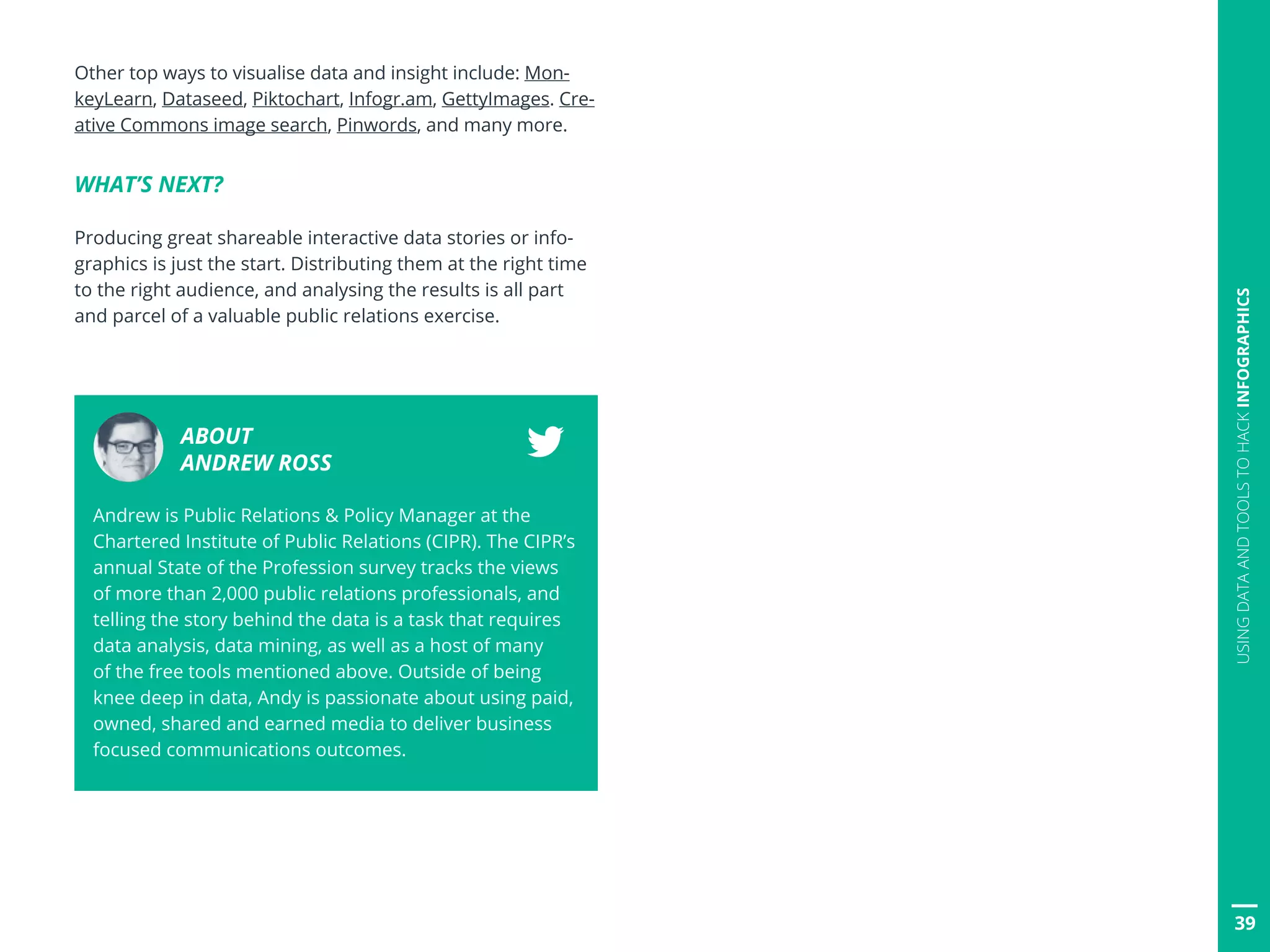 Other top ways to visualise data and insight include: Mon-
keyLearn, Dataseed, Piktochart, Infogr.am, GettyImages. Cre-
ative Commons image search, Pinwords, and many more.
WHAT’S NEXT?
Producing great shareable interactive data stories or info-
graphics is just the start. Distributing them at the right time
to the right audience, and analysing the results is all part
and parcel of a valuable public relations exercise.
ABOUT
ANDREW ROSS
Andrew is Public Relations  Policy Manager at the
Chartered Institute of Public Relations (CIPR). The CIPR’s
annual State of the Profession survey tracks the views
of more than 2,000 public relations professionals, and
telling the story behind the data is a task that requires
data analysis, data mining, as well as a host of many
of the free tools mentioned above. Outside of being
knee deep in data, Andy is passionate about using paid,
owned, shared and earned media to deliver business
focused communications outcomes.
39
USINGDATAANDTOOLSTOHACKINFOGRAPHICS
 