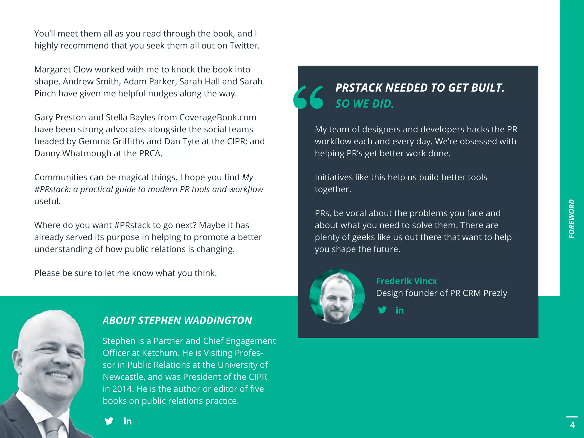 4
FOREWORD
You’ll meet them all as you read through the book, and I
highly recommend that you seek them all out on Twitter.
Margaret Clow worked with me to knock the book into
shape. Andrew Smith, Adam Parker, Sarah Hall and Sarah
Pinch have given me helpful nudges along the way.
Gary Preston and Stella Bayles from CoverageBook.com
have been strong advocates alongside the social teams
headed by Gemma Griffiths and Dan Tyte at the CIPR; and
Danny Whatmough at the PRCA.
Communities can be magical things. I hope you find My
#PRstack: a practical guide to modern PR tools and workflow
useful.
Where do you want #PRstack to go next? Maybe it has
already served its purpose in helping to promote a better
understanding of how public relations is changing.
Please be sure to let me know what you think.
ABOUT STEPHEN WADDINGTON
Stephen is a Partner and Chief Engagement
Officer at Ketchum. He is Visiting Profes-
sor in Public Relations at the University of
Newcastle, and was President of the CIPR
in 2014. He is the author or editor of five
books on public relations practice.
	 PRSTACK NEEDED TO GET BUILT.
	 SO WE DID.
My team of designers and developers hacks the PR
workflow each and every day. We’re obsessed with
helping PR’s get better work done.
Initiatives like this help us build better tools
together.
PRs, be vocal about the problems you face and
about what you need to solve them. There are
plenty of geeks like us out there that want to help
you shape the future.
Frederik Vincx
Design founder of PR CRM Prezly
“
 