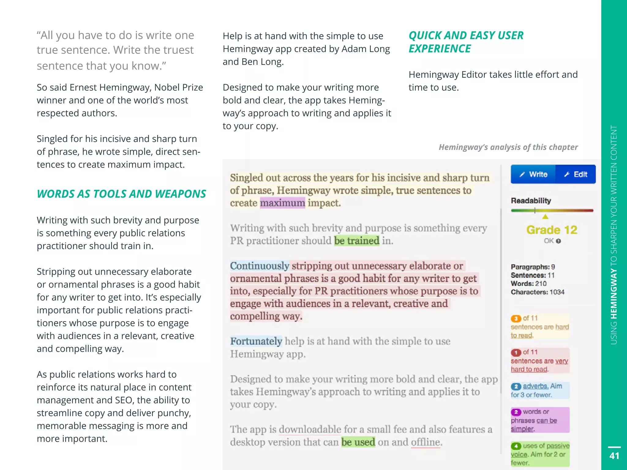 41
USINGHEMINGWAYTOSHARPENYOURWRITTENCONTENT
“All you have to do is write one
true sentence. Write the truest
sentence that you know.”
So said Ernest Hemingway, Nobel Prize
winner and one of the world’s most
respected authors.
Singled for his incisive and sharp turn
of phrase, he wrote simple, direct sen-
tences to create maximum impact.
WORDS AS TOOLS AND WEAPONS
Writing with such brevity and purpose
is something every public relations
practitioner should train in.
Stripping out unnecessary elaborate
or ornamental phrases is a good habit
for any writer to get into. It’s especially
important for public relations practi-
tioners whose purpose is to engage
with audiences in a relevant, creative
and compelling way.
As public relations works hard to
reinforce its natural place in content
management and SEO, the ability to
streamline copy and deliver punchy,
memorable messaging is more and
more important.
Help is at hand with the simple to use
Hemingway app created by Adam Long
and Ben Long.
Designed to make your writing more
bold and clear, the app takes Heming-
way’s approach to writing and applies it
to your copy.
QUICK AND EASY USER
EXPERIENCE
Hemingway Editor takes little effort and
time to use.
Hemingway’s analysis of this chapter
41
 