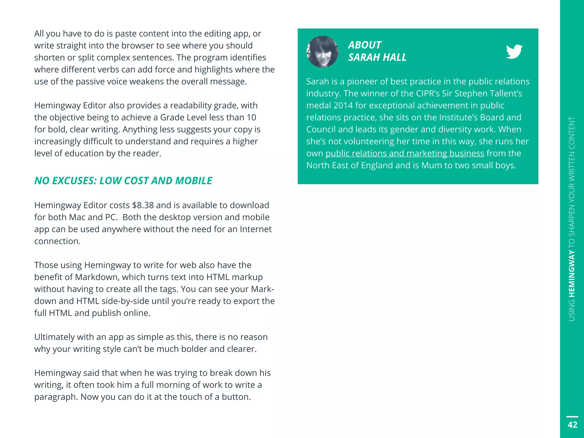 All you have to do is paste content into the editing app, or
write straight into the browser to see where you should
shorten or split complex sentences. The program identifies
where different verbs can add force and highlights where the
use of the passive voice weakens the overall message.
Hemingway Editor also provides a readability grade, with
the objective being to achieve a Grade Level less than 10
for bold, clear writing. Anything less suggests your copy is
increasingly difficult to understand and requires a higher
level of education by the reader.
NO EXCUSES: LOW COST AND MOBILE
Hemingway Editor costs $8.38 and is available to download
for both Mac and PC. Both the desktop version and mobile
app can be used anywhere without the need for an Internet
connection.
Those using Hemingway to write for web also have the
benefit of Markdown, which turns text into HTML markup
without having to create all the tags. You can see your Mark-
down and HTML side-by-side until you’re ready to export the
full HTML and publish online.
Ultimately with an app as simple as this, there is no reason
why your writing style can’t be much bolder and clearer.
Hemingway said that when he was trying to break down his
writing, it often took him a full morning of work to write a
paragraph. Now you can do it at the touch of a button.
ABOUT
SARAH HALL
Sarah is a pioneer of best practice in the public relations
industry. The winner of the CIPR’s Sir Stephen Tallent’s
medal 2014 for exceptional achievement in public
relations practice, she sits on the Institute’s Board and
Council and leads its gender and diversity work. When
she’s not volunteering her time in this way, she runs her
own public relations and marketing business from the
North East of England and is Mum to two small boys.
42
USINGHEMINGWAYTOSHARPENYOURWRITTENCONTENT
 