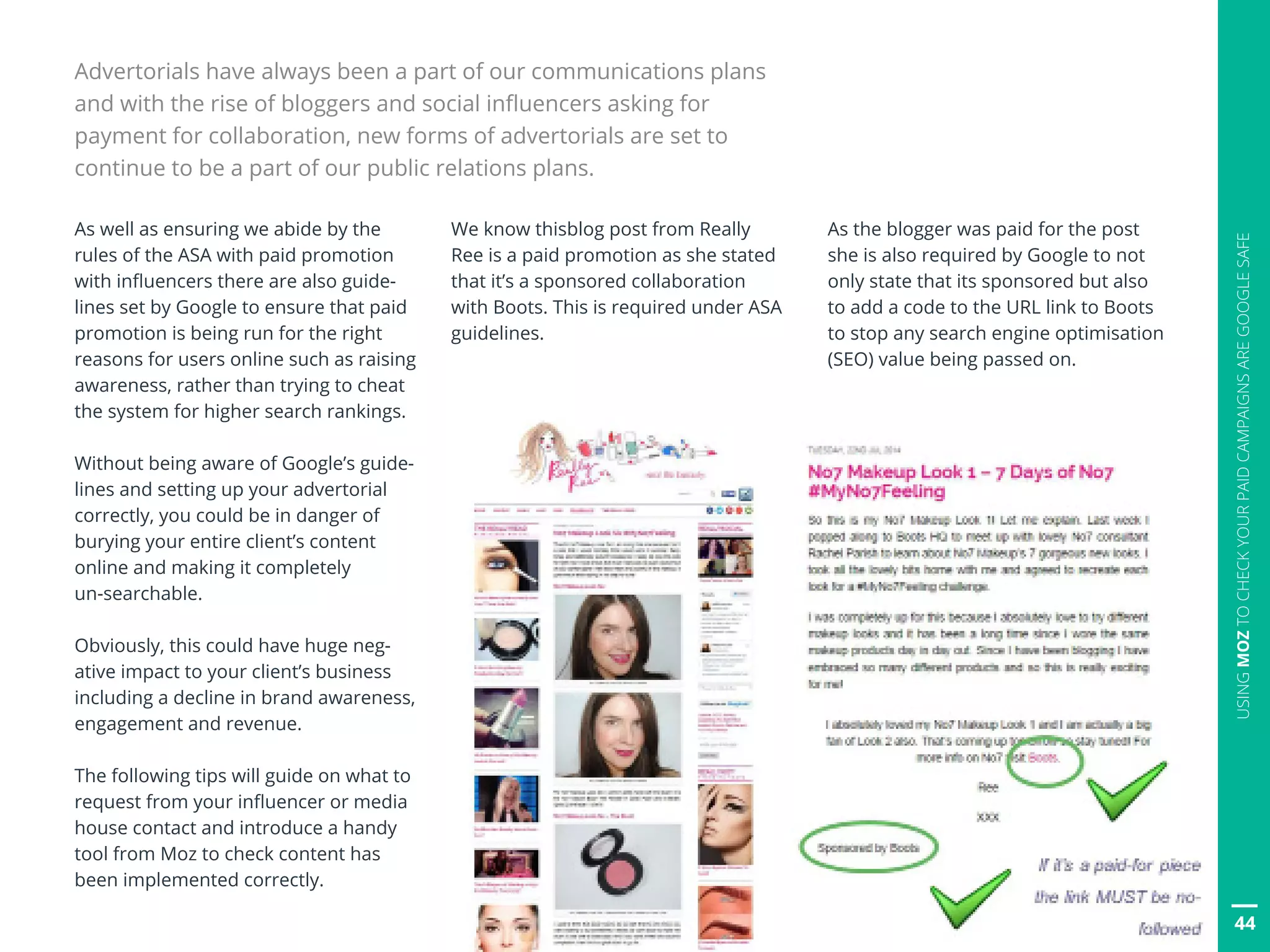 44
USINGMOZTOCHECKYOURPAIDCAMPAIGNSAREGOOGLESAFE
As well as ensuring we abide by the
rules of the ASA with paid promotion
with influencers there are also guide-
lines set by Google to ensure that paid
promotion is being run for the right
reasons for users online such as raising
awareness, rather than trying to cheat
the system for higher search rankings.
Without being aware of Google’s guide-
lines and setting up your advertorial
correctly, you could be in danger of
burying your entire client’s content
online and making it completely
un-searchable.
Obviously, this could have huge neg-
ative impact to your client’s business
including a decline in brand awareness,
engagement and revenue.
The following tips will guide on what to
request from your influencer or media
house contact and introduce a handy
tool from Moz to check content has
been implemented correctly.
We know thisblog post from Really
Ree is a paid promotion as she stated
that it’s a sponsored collaboration
with Boots. This is required under ASA
guidelines.
As the blogger was paid for the post
she is also required by Google to not
only state that its sponsored but also
to add a code to the URL link to Boots
to stop any search engine optimisation
(SEO) value being passed on.
44
Advertorials have always been a part of our communications plans
and with the rise of bloggers and social influencers asking for
payment for collaboration, new forms of advertorials are set to
continue to be a part of our public relations plans.
 